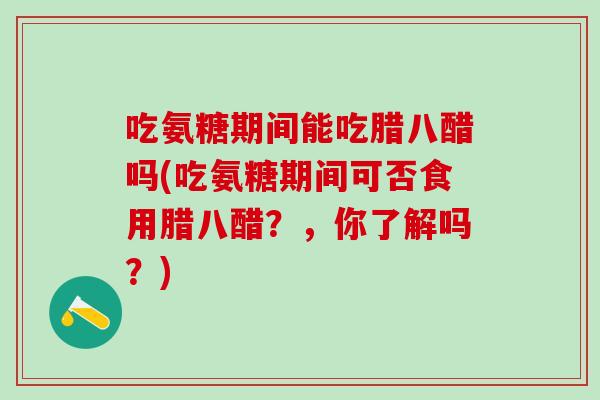 吃氨糖期间能吃腊八醋吗(吃氨糖期间可否食用腊八醋？，你了解吗？)