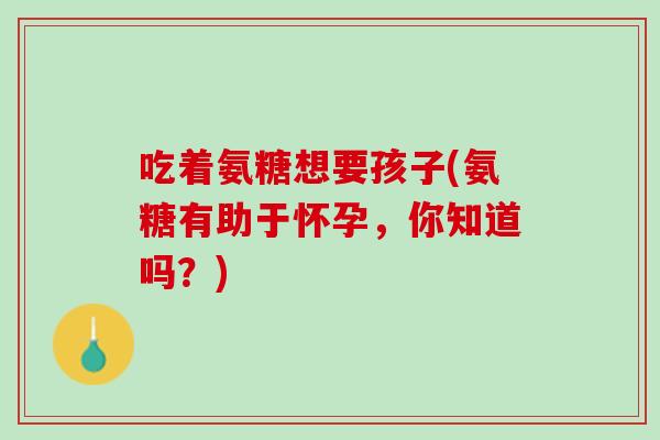 吃着氨糖想要孩子(氨糖有助于怀孕，你知道吗？)