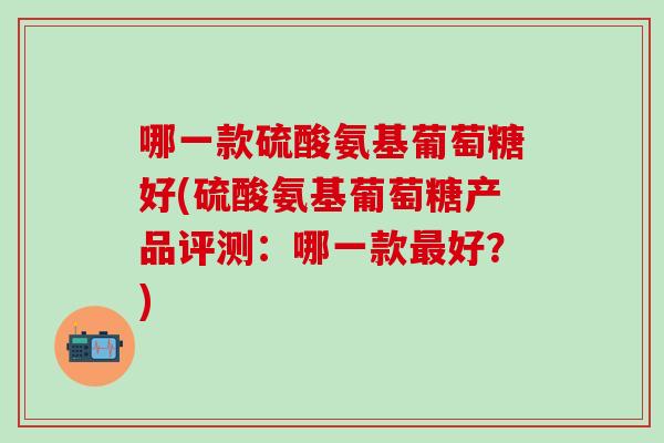 哪一款硫酸氨基葡萄糖好(硫酸氨基葡萄糖产品评测：哪一款最好？)