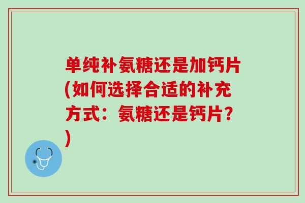 单纯补氨糖还是加钙片(如何选择合适的补充方式：氨糖还是钙片？)