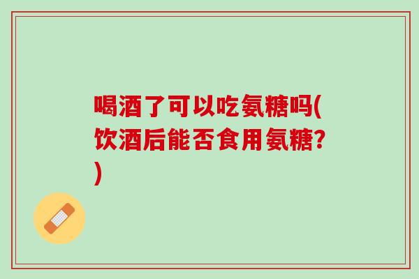 喝酒了可以吃氨糖吗(饮酒后能否食用氨糖？)