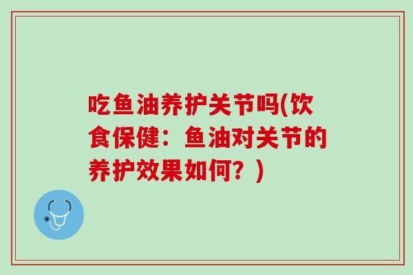 吃鱼油养护关节吗(饮食保健：鱼油对关节的养护效果如何？)