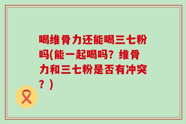 喝维骨力还能喝三七粉吗(能一起喝吗？维骨力和三七粉是否有冲突？)