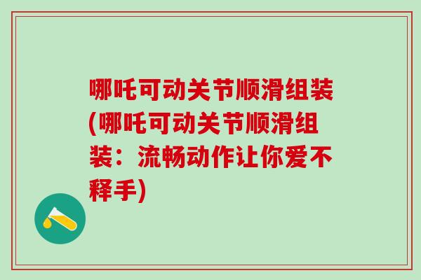 哪吒可动关节顺滑组装(哪吒可动关节顺滑组装：流畅动作让你爱不释手)