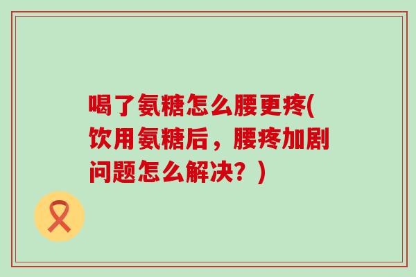 喝了氨糖怎么腰更疼(饮用氨糖后，腰疼加剧问题怎么解决？)