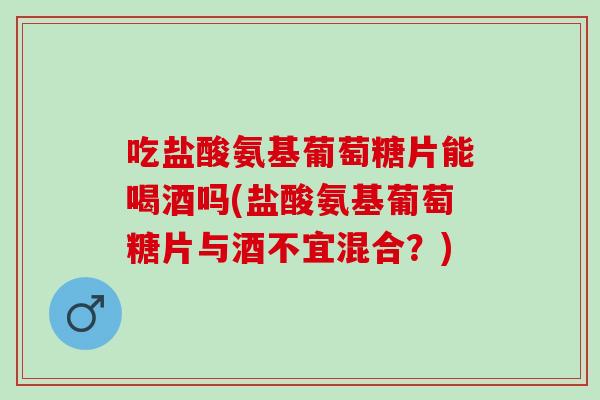 吃盐酸氨基葡萄糖片能喝酒吗(盐酸氨基葡萄糖片与酒不宜混合？)