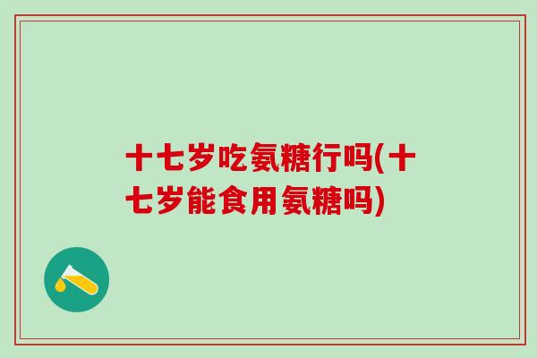 十七岁吃氨糖行吗(十七岁能食用氨糖吗)