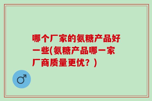 哪个厂家的氨糖产品好一些(氨糖产品哪一家厂商质量更优？)