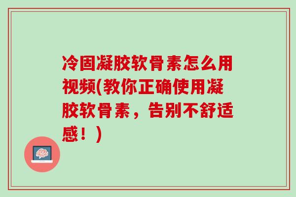 冷固凝胶软骨素怎么用视频(教你正确使用凝胶软骨素，告别不舒适感！)
