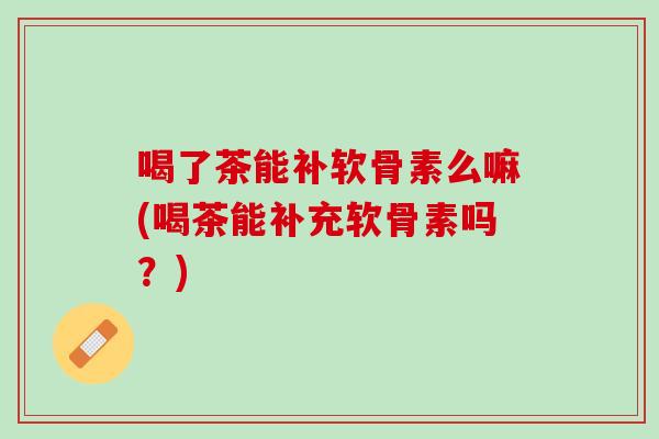喝了茶能补软骨素么嘛(喝茶能补充软骨素吗？)