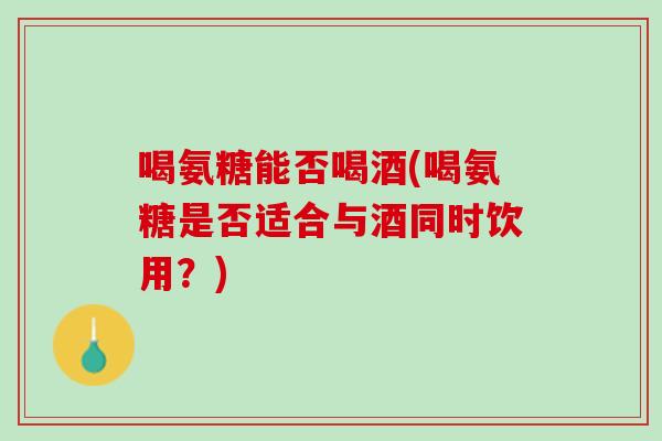 喝氨糖能否喝酒(喝氨糖是否适合与酒同时饮用？)