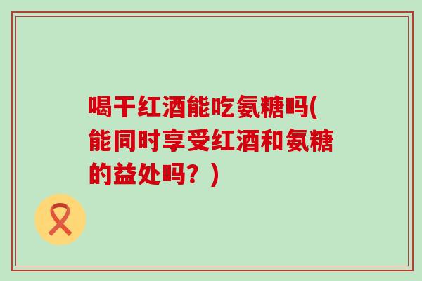 喝干红酒能吃氨糖吗(能同时享受红酒和氨糖的益处吗？)