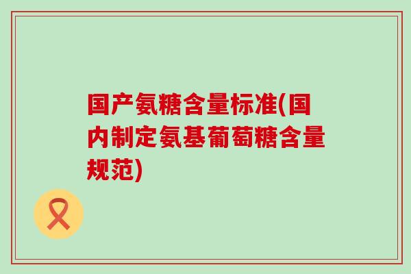 国产氨糖含量标准(国内制定氨基葡萄糖含量规范)