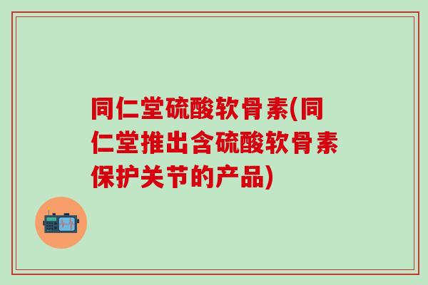 同仁堂硫酸软骨素(同仁堂推出含硫酸软骨素保护关节的产品)
