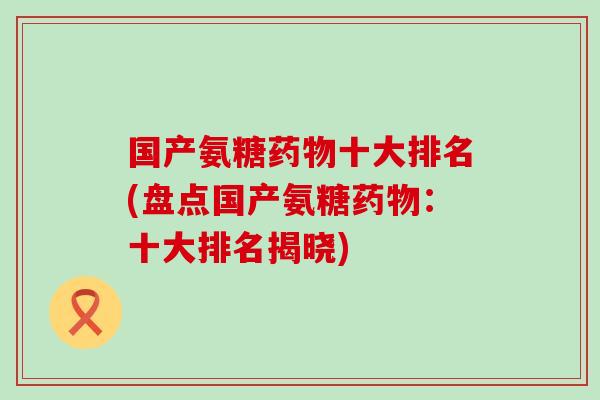 国产氨糖药物十大排名(盘点国产氨糖药物：十大排名揭晓)