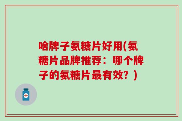 啥牌子氨糖片好用(氨糖片品牌推荐：哪个牌子的氨糖片最有效？)
