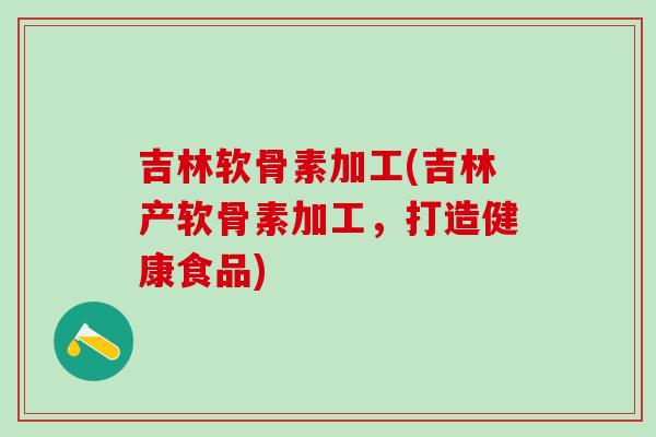 吉林软骨素加工(吉林产软骨素加工，打造健康食品)
