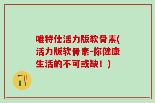 唯特仕活力版软骨素(活力版软骨素-你健康生活的不可或缺！)