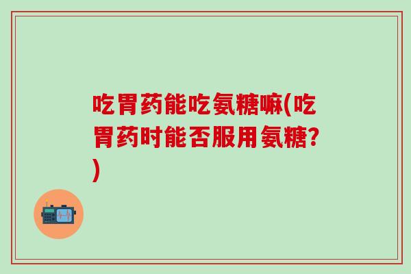 吃胃药能吃氨糖嘛(吃胃药时能否服用氨糖？)