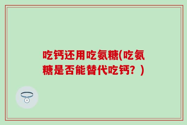 吃钙还用吃氨糖(吃氨糖是否能替代吃钙？)