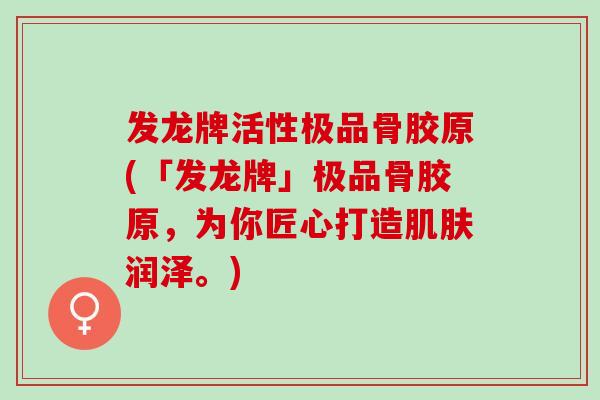 发龙牌活性极品骨胶原(「发龙牌」极品骨胶原，为你匠心打造肌肤润泽。)
