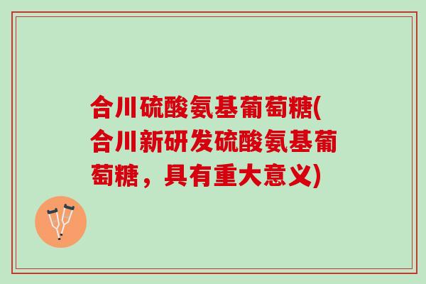 合川硫酸氨基葡萄糖(合川新研发硫酸氨基葡萄糖，具有重大意义)