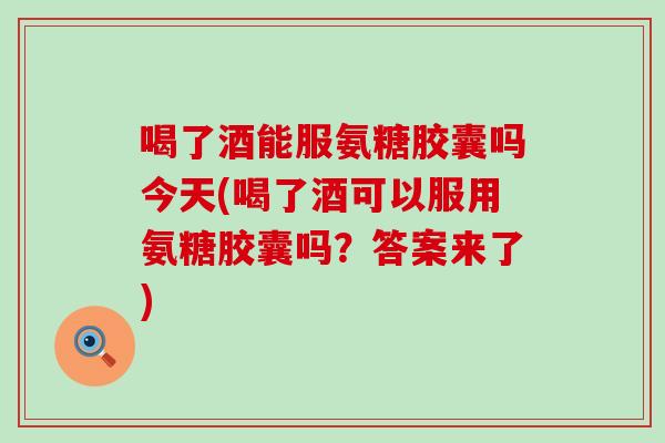 喝了酒能服氨糖胶囊吗今天(喝了酒可以服用氨糖胶囊吗？答案来了)