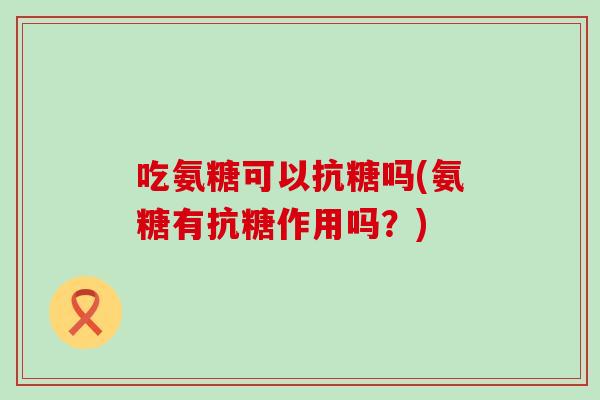 吃氨糖可以抗糖吗(氨糖有抗糖作用吗？)
