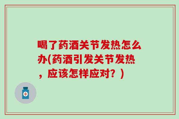喝了药酒关节发热怎么办(药酒引发关节发热，应该怎样应对？)