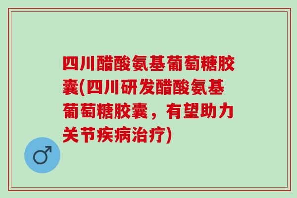 四川醋酸氨基葡萄糖胶囊(四川研发醋酸氨基葡萄糖胶囊，有望助力关节疾病治疗)