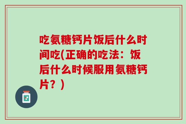 吃氨糖钙片饭后什么时间吃(正确的吃法：饭后什么时候服用氨糖钙片？)
