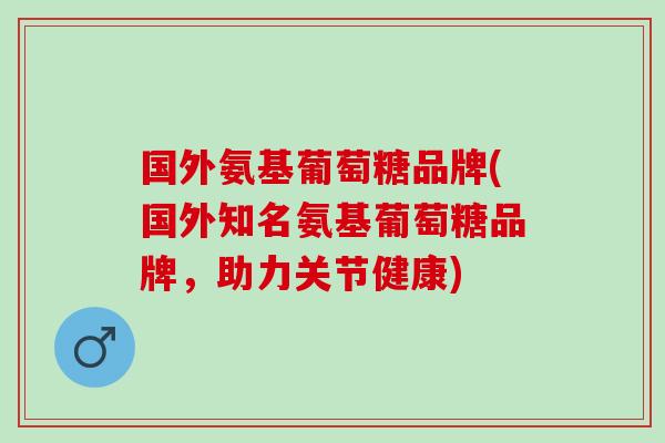 国外氨基葡萄糖品牌(国外知名氨基葡萄糖品牌，助力关节健康)