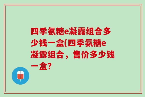 四季氨糖e凝露组合多少钱一盒(四季氨糖e凝露组合，售价多少钱一盒？