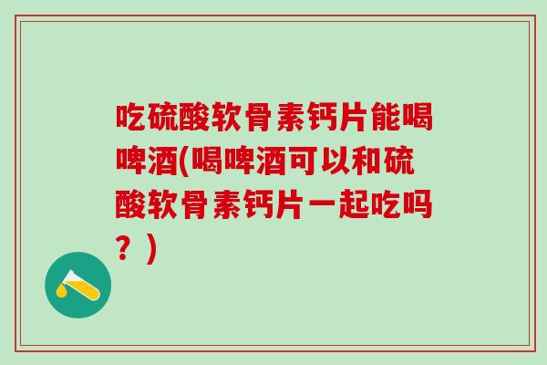 吃硫酸软骨素钙片能喝啤酒(喝啤酒可以和硫酸软骨素钙片一起吃吗？)