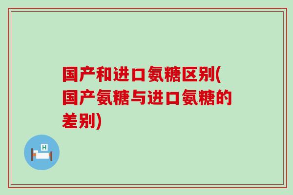国产和进口氨糖区别(国产氨糖与进口氨糖的差别)