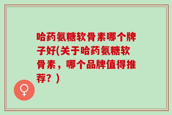 哈药氨糖软骨素哪个牌子好(关于哈药氨糖软骨素，哪个品牌值得推荐？)
