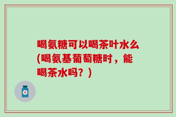 喝氨糖可以喝茶叶水么(喝氨基葡萄糖时，能喝茶水吗？)