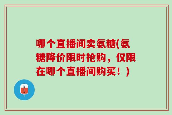 哪个直播间卖氨糖(氨糖降价限时抢购，仅限在哪个直播间购买！)