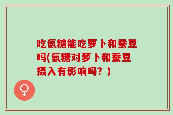吃氨糖能吃萝卜和蚕豆吗(氨糖对萝卜和蚕豆摄入有影响吗？)