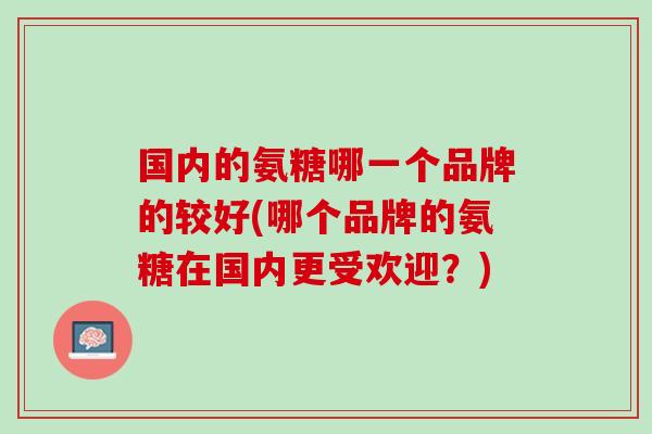 国内的氨糖哪一个品牌的较好(哪个品牌的氨糖在国内更受欢迎?) 国内的氨糖哪一个品牌的较好(哪个品牌的氨糖在国内更受欢迎?)