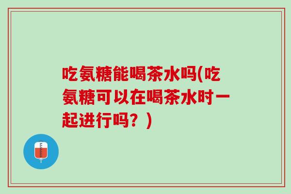 吃氨糖能喝茶水吗(吃氨糖可以在喝茶水时一起进行吗？)