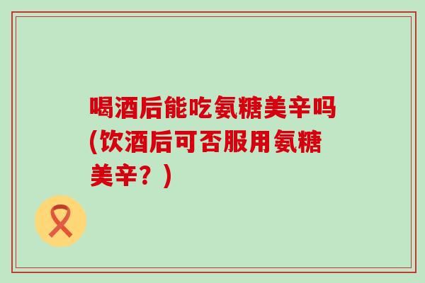 喝酒后能吃氨糖美辛吗(饮酒后可否服用氨糖美辛？)