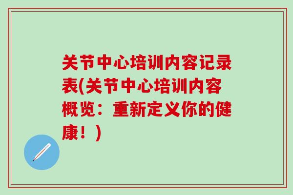 关节中心培训内容记录表(关节中心培训内容概览：重新定义你的健康！)