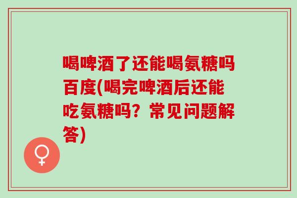 喝啤酒了还能喝氨糖吗百度(喝完啤酒后还能吃氨糖吗？常见问题解答)