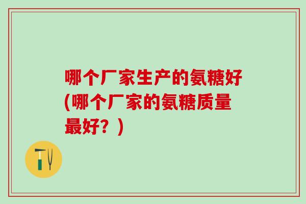 哪个厂家生产的氨糖好(哪个厂家的氨糖质量最好？)