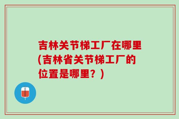 吉林关节梯工厂在哪里(吉林省关节梯工厂的位置是哪里？)