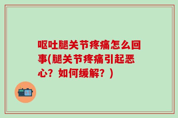 呕吐腿关节疼痛怎么回事(腿关节疼痛引起恶心？如何缓解？)