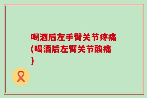 喝酒后左手臂关节疼痛(喝酒后左臂关节酸痛)