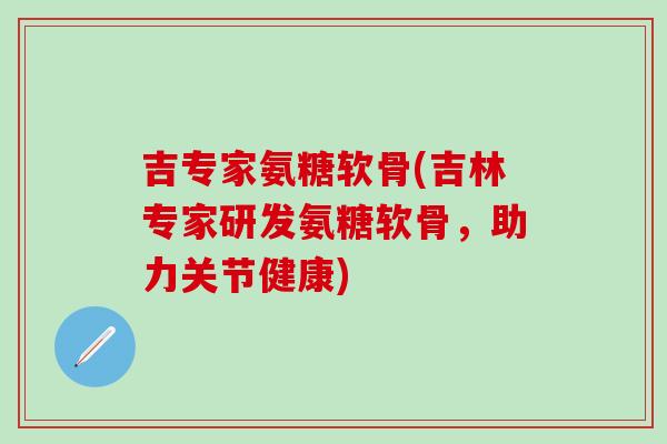 吉专家氨糖软骨(吉林专家研发氨糖软骨，助力关节健康)