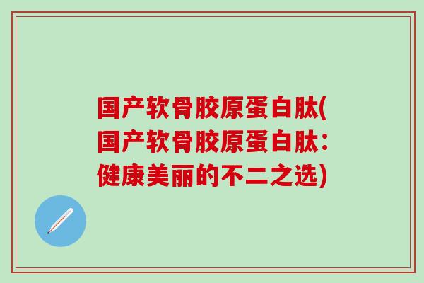 国产软骨胶原蛋白肽(国产软骨胶原蛋白肽：健康美丽的不二之选)